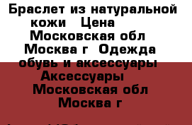 Браслет из натуральной кожи › Цена ­ 350 - Московская обл., Москва г. Одежда, обувь и аксессуары » Аксессуары   . Московская обл.,Москва г.
